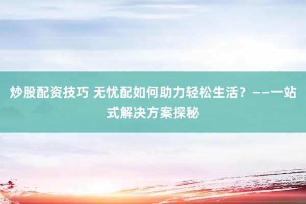 炒股配资技巧 无忧配如何助力轻松生活？——一站式解决方案探秘