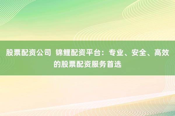 股票配资公司  锦鲤配资平台：专业、安全、高效的股票配资服务首选
