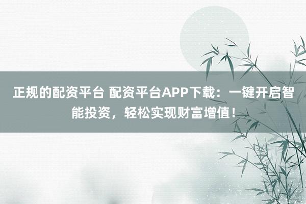 正规的配资平台 配资平台APP下载：一键开启智能投资，轻松实现财富增值！