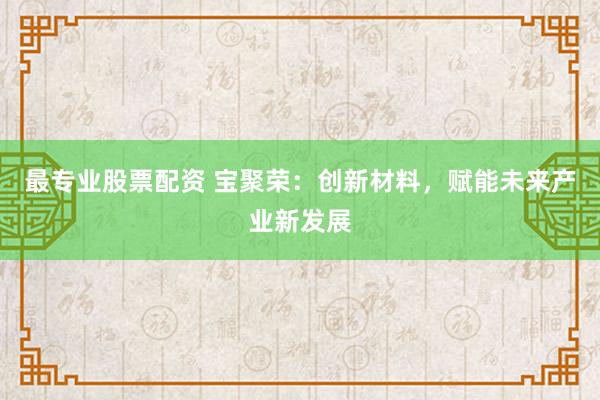 最专业股票配资 宝聚荣：创新材料，赋能未来产业新发展