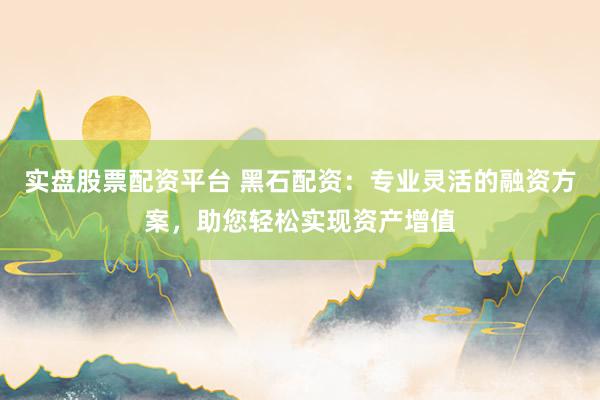 实盘股票配资平台 黑石配资：专业灵活的融资方案，助您轻松实现资产增值