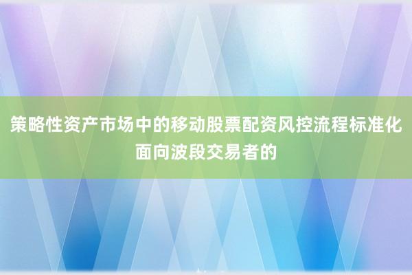 策略性资产市场中的移动股票配资风控流程标准化面向波段交易者的