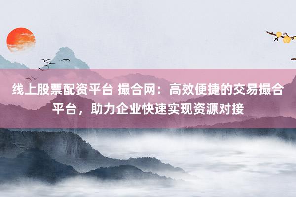 线上股票配资平台 撮合网：高效便捷的交易撮合平台，助力企业快速实现资源对接
