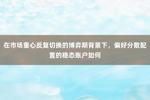 在市场重心反复切换的博弈期背景下，偏好分散配置的稳态账户如何