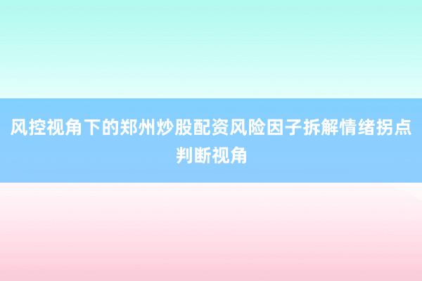 风控视角下的郑州炒股配资风险因子拆解情绪拐点判断视角