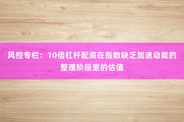 风控专栏：10倍杠杆配资在指数缺乏加速动能的整理阶段里的估值