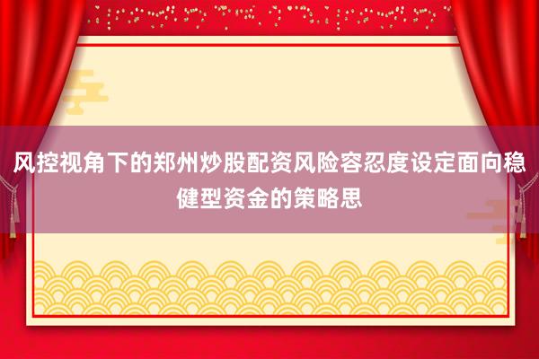 风控视角下的郑州炒股配资风险容忍度设定面向稳健型资金的策略思