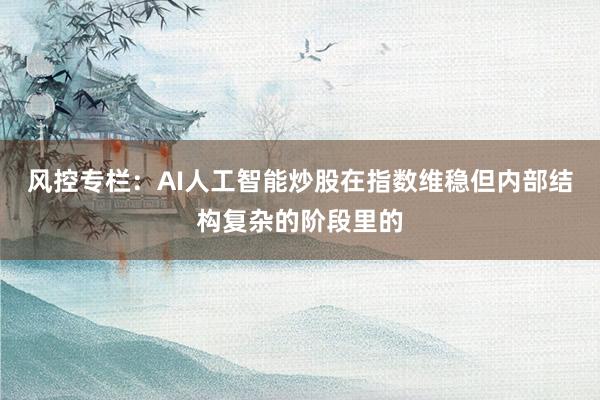 风控专栏：AI人工智能炒股在指数维稳但内部结构复杂的阶段里的