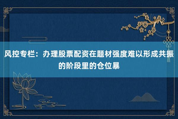风控专栏：办理股票配资在题材强度难以形成共振的阶段里的仓位暴