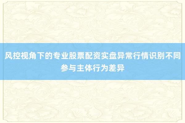 风控视角下的专业股票配资实盘异常行情识别不同参与主体行为差异
