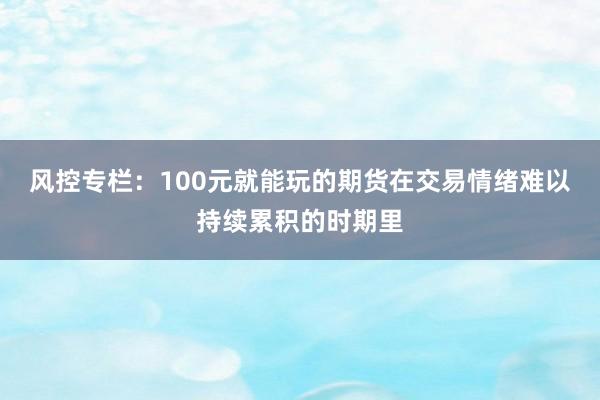 风控专栏：100元就能玩的期货在交易情绪难以持续累积的时期里