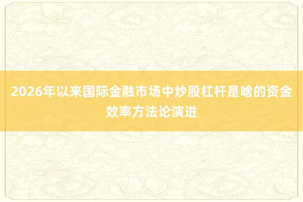 2026年以来国际金融市场中炒股杠杆是啥的资金效率方法论演进