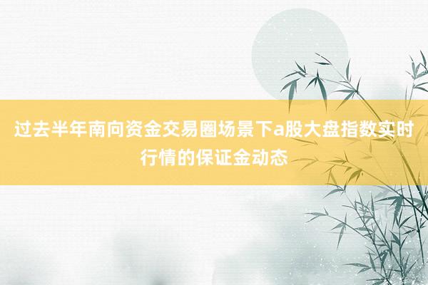 过去半年南向资金交易圈场景下a股大盘指数实时行情的保证金动态