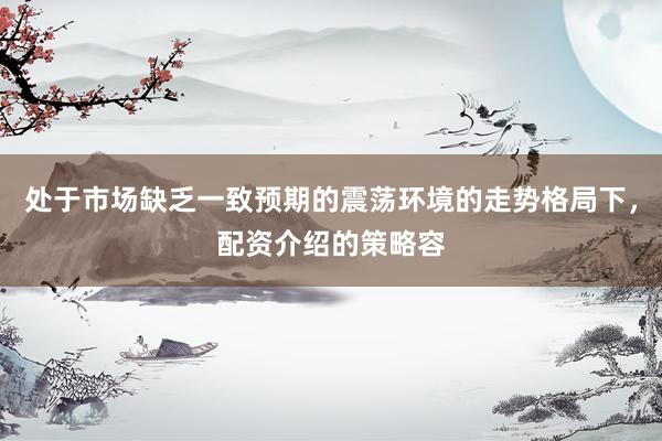 处于市场缺乏一致预期的震荡环境的走势格局下,配资介绍的策略容