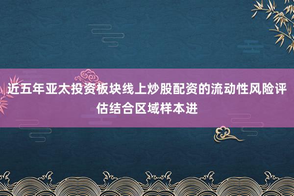 近五年亚太投资板块线上炒股配资的流动性风险评估结合区域样本进