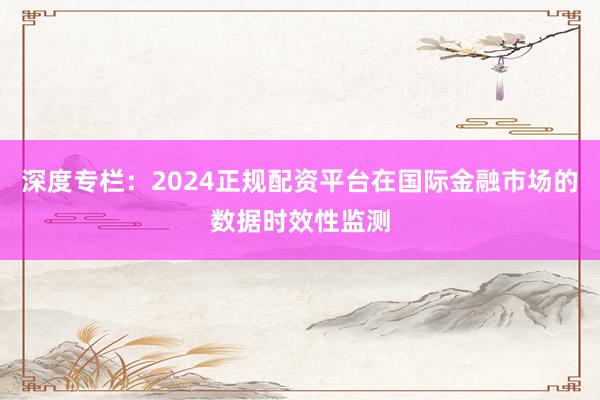 深度专栏：2024正规配资平台在国际金融市场的数据时效性监测