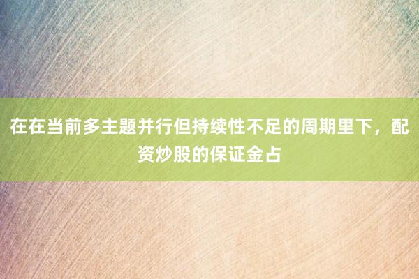 在在当前多主题并行但持续性不足的周期里下，配资炒股的保证金占