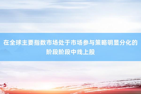 在全球主要指数市场处于市场参与策略明显分化的阶段阶段中线上股