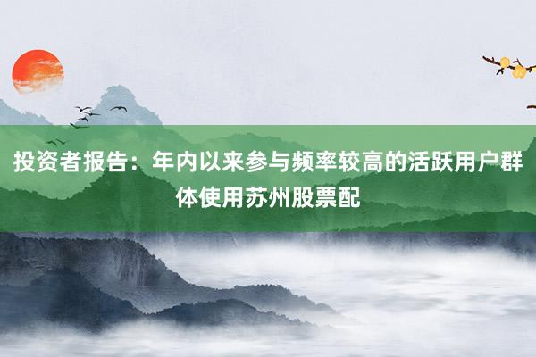 投资者报告:年内以来参与频率较高的活跃用户群体使用苏州股票配