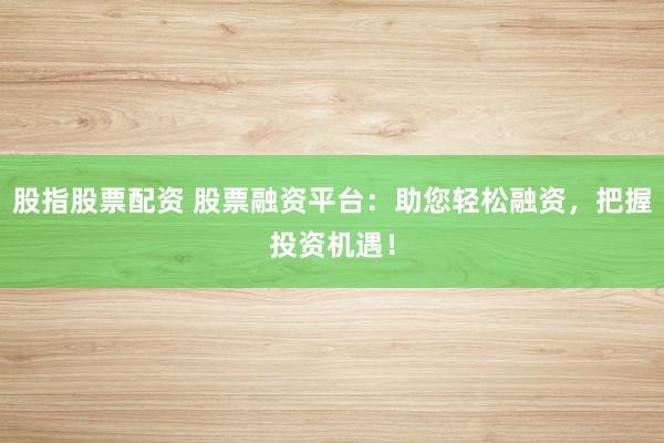 股指股票配资 股票融资平台:助您轻松融资,把握投资机遇!