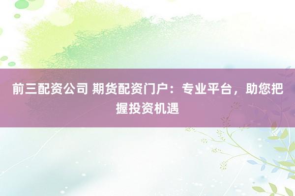 前三配资公司 期货配资门户:专业平台,助您把握投资机遇