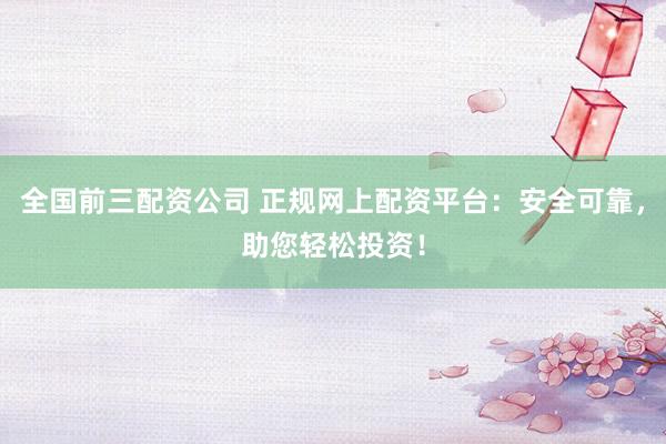 全国前三配资公司 正规网上配资平台:安全可靠,助您轻松投资!