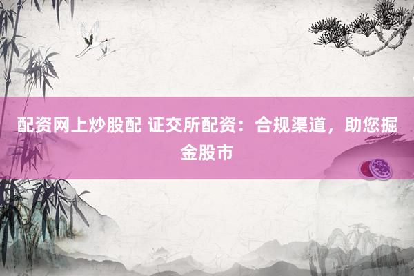 配资网上炒股配 证交所配资:合规渠道,助您掘金股市