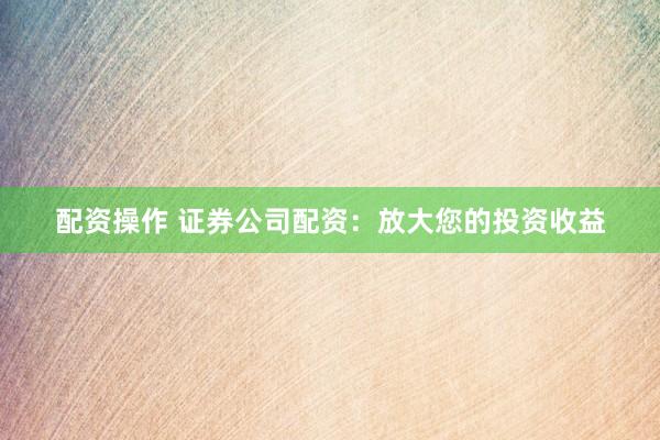 配资操作 证券公司配资：放大您的投资收益