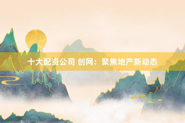 十大配资公司 创网:聚焦地产新动态