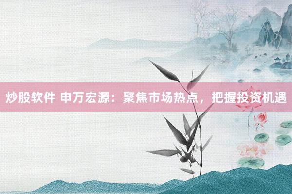 炒股软件 申万宏源:聚焦市场热点,把握投资机遇