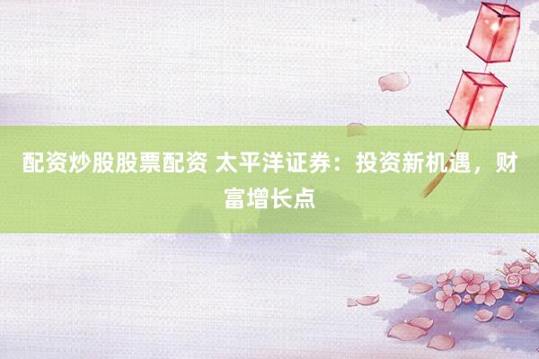 配资炒股股票配资 太平洋证券：投资新机遇，财富增长点
