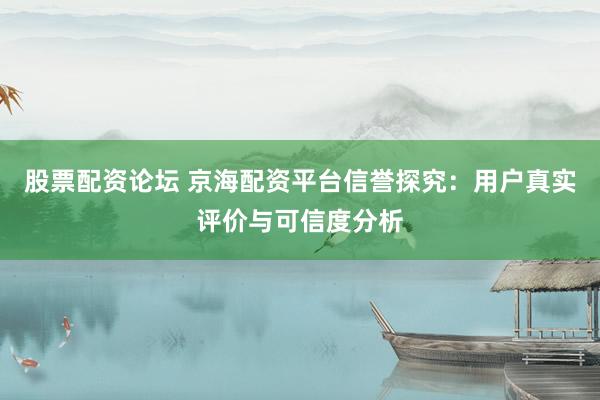 股票配资论坛 京海配资平台信誉探究：用户真实评价与可信度分析