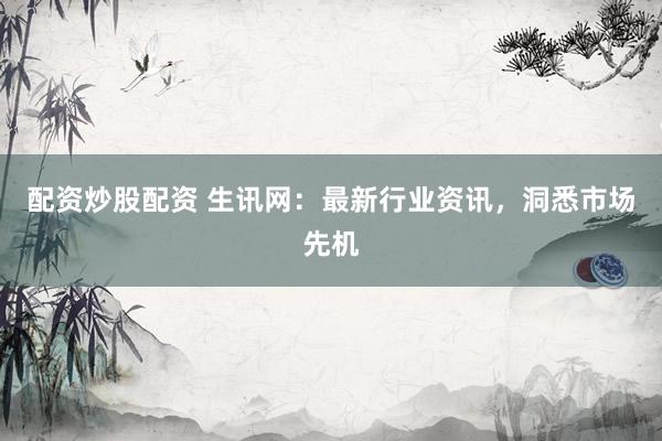 配资炒股配资 生讯网：最新行业资讯，洞悉市场先机