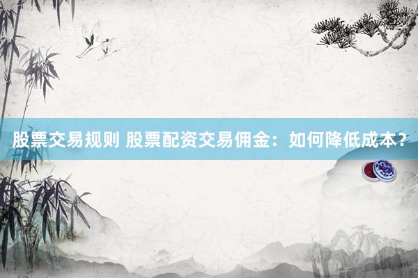 股票交易规则 股票配资交易佣金：如何降低成本？