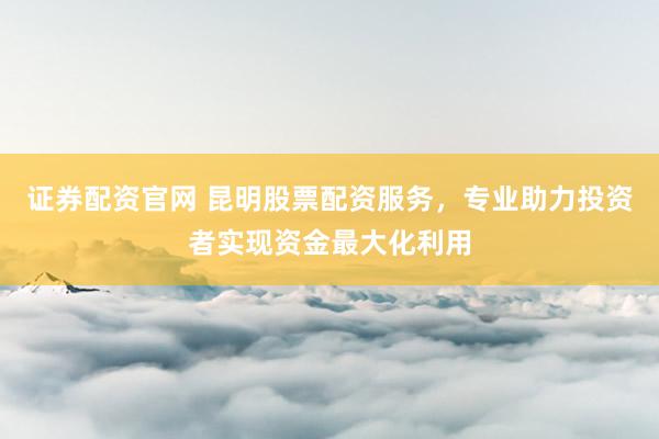 证券配资官网 昆明股票配资服务，专业助力投资者实现资金最大化利用
