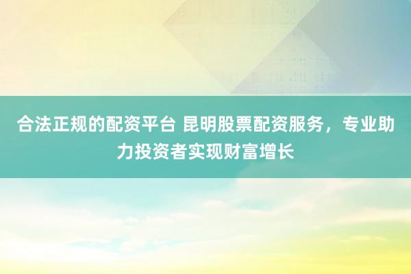 合法正规的配资平台 昆明股票配资服务，专业助力投资者实现财富增长