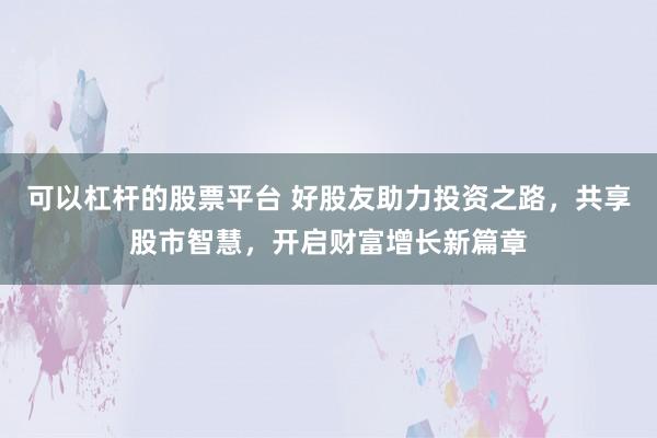 可以杠杆的股票平台 好股友助力投资之路，共享股市智慧，开启财富增长新篇章