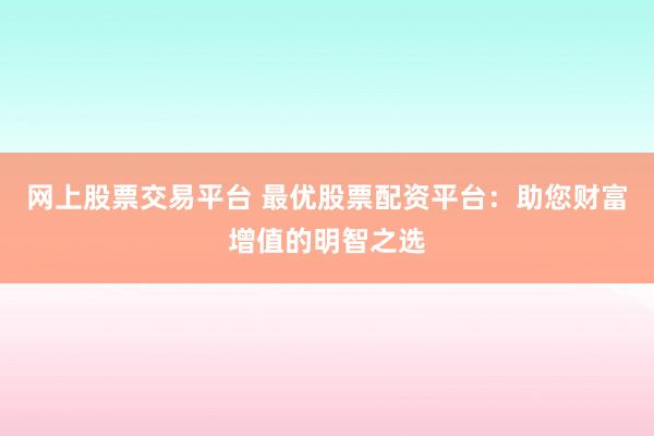 网上股票交易平台 最优股票配资平台：助您财富增值的明智之选