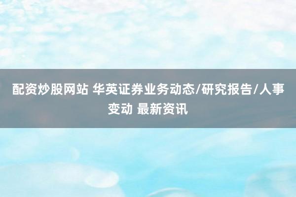 配资炒股网站 华英证券业务动态/研究报告/人事变动 最新资讯