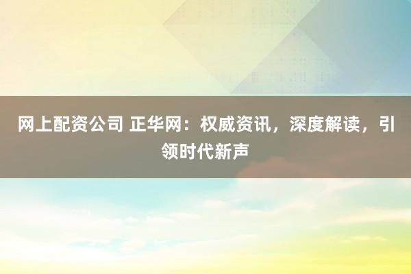 网上配资公司 正华网：权威资讯，深度解读，引领时代新声