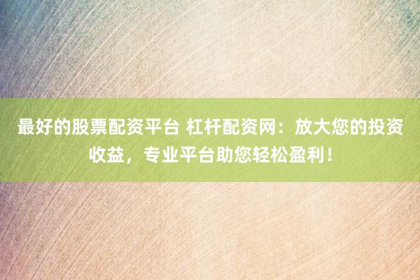 最好的股票配资平台 杠杆配资网：放大您的投资收益，专业平台助您轻松盈利！