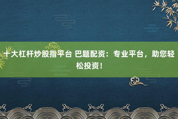 十大杠杆炒股指平台 巴题配资：专业平台，助您轻松投资！